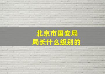 北京市国安局局长什么级别的