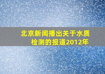 北京新闻播出关于水质检测的报道2012年