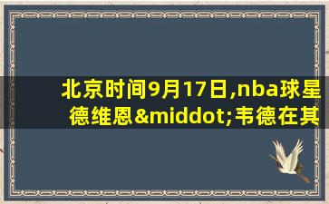 北京时间9月17日,nba球星德维恩·韦德在其个人