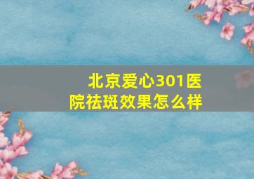 北京爱心301医院祛斑效果怎么样