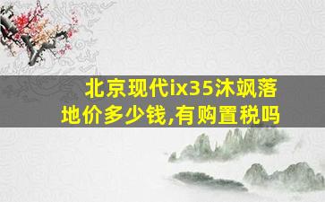 北京现代ix35沐飒落地价多少钱,有购置税吗