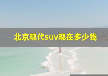 北京现代suv现在多少钱