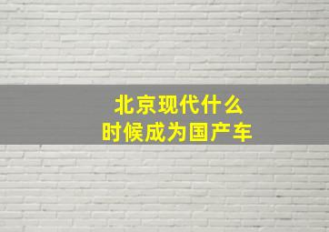 北京现代什么时候成为国产车