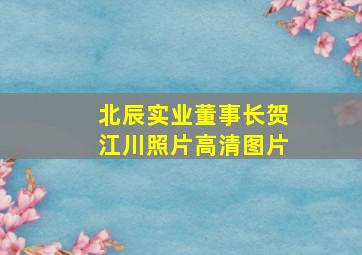 北辰实业董事长贺江川照片高清图片