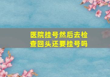 医院挂号然后去检查回头还要挂号吗