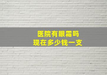 医院有眼霜吗现在多少钱一支