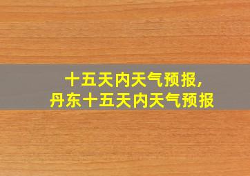 十五天内天气预报,丹东十五天内天气预报