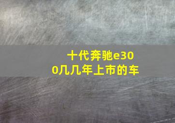 十代奔驰e300几几年上市的车