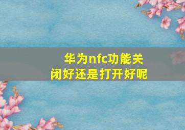 华为nfc功能关闭好还是打开好呢