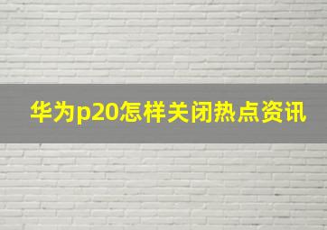 华为p20怎样关闭热点资讯