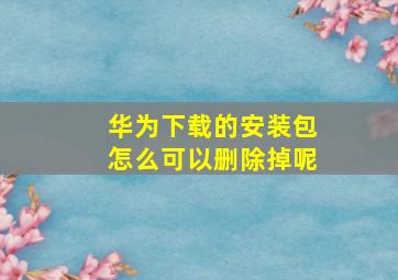 华为下载的安装包怎么可以删除掉呢