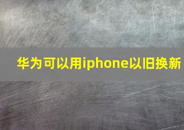 华为可以用iphone以旧换新