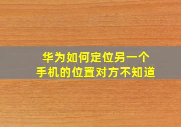 华为如何定位另一个手机的位置对方不知道