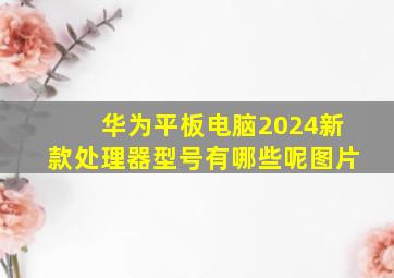 华为平板电脑2024新款处理器型号有哪些呢图片