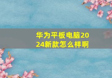 华为平板电脑2024新款怎么样啊