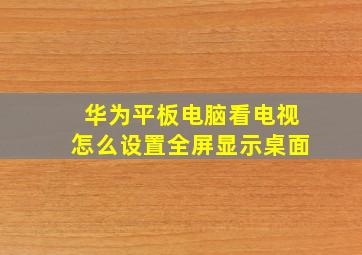 华为平板电脑看电视怎么设置全屏显示桌面