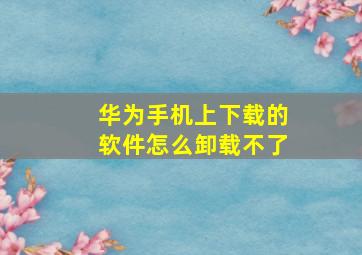 华为手机上下载的软件怎么卸载不了