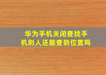 华为手机关闭查找手机别人还能查到位置吗