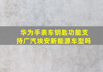 华为手表车钥匙功能支持广汽埃安新能源车型吗