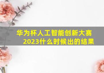 华为杯人工智能创新大赛2023什么时候出的结果