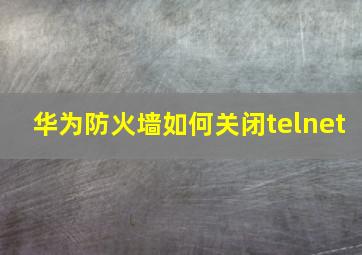 华为防火墙如何关闭telnet