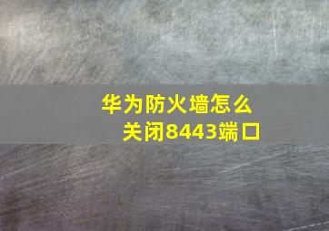 华为防火墙怎么关闭8443端口