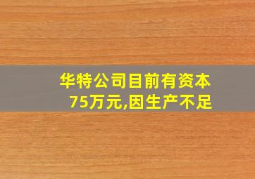 华特公司目前有资本75万元,因生产不足