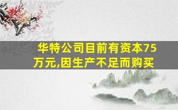 华特公司目前有资本75万元,因生产不足而购买