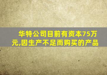 华特公司目前有资本75万元,因生产不足而购买的产品