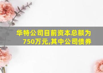 华特公司目前资本总额为750万元,其中公司债券