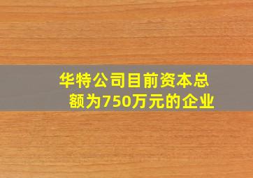 华特公司目前资本总额为750万元的企业