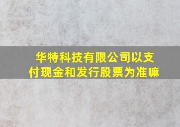 华特科技有限公司以支付现金和发行股票为准嘛