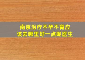 南京治疗不孕不育应该去哪里好一点呢医生