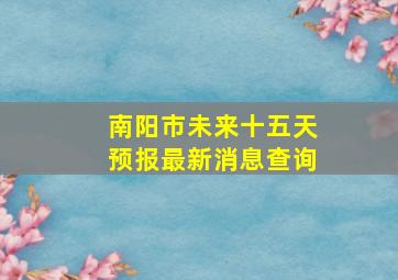 南阳市未来十五天预报最新消息查询