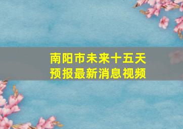 南阳市未来十五天预报最新消息视频