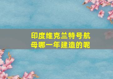 印度维克兰特号航母哪一年建造的呢