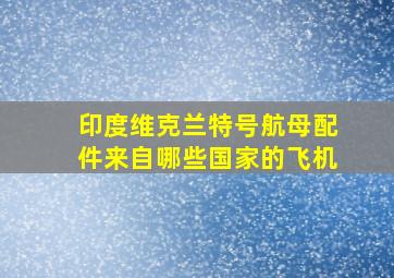 印度维克兰特号航母配件来自哪些国家的飞机