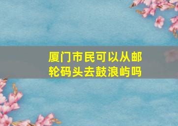 厦门市民可以从邮轮码头去鼓浪屿吗