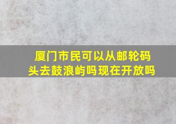 厦门市民可以从邮轮码头去鼓浪屿吗现在开放吗