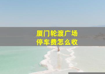 厦门轮渡广场停车费怎么收