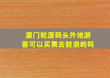 厦门轮渡码头外地游客可以买票去鼓浪屿吗