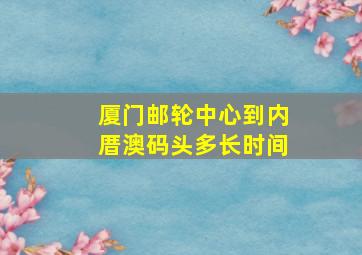 厦门邮轮中心到内厝澳码头多长时间