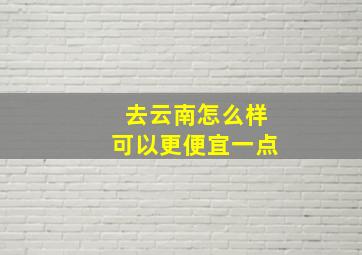 去云南怎么样可以更便宜一点