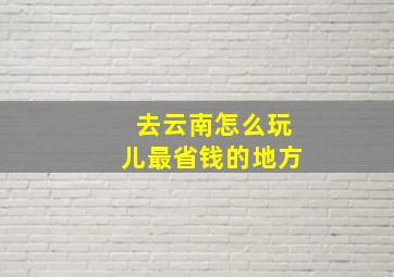 去云南怎么玩儿最省钱的地方