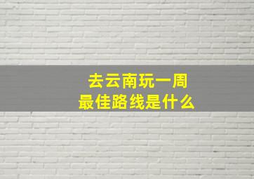 去云南玩一周最佳路线是什么