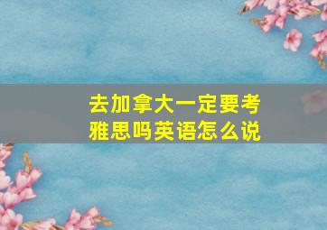 去加拿大一定要考雅思吗英语怎么说