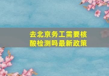 去北京务工需要核酸检测吗最新政策