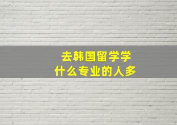 去韩国留学学什么专业的人多