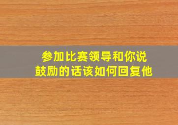 参加比赛领导和你说鼓励的话该如何回复他