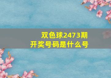 双色球2473期开奖号码是什么号